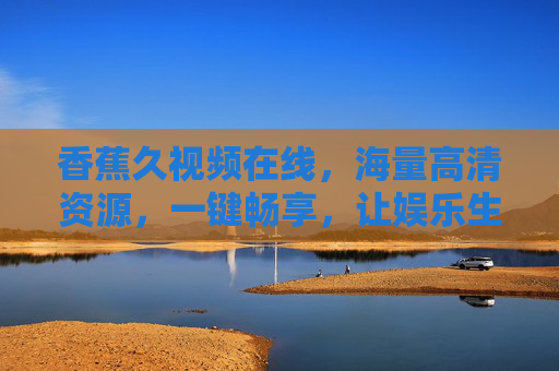 香蕉久视频在线,海量高清资源,一键畅享,让娱乐生活更精彩 香蕉久视频在线,海量高清资源,一键畅享,让娱乐生活更精彩
