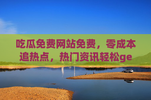 吃瓜免费网站免费,零成本追热点,热门资讯轻松get 吃瓜免费网站免费,零成本追热点,热门资讯轻松get