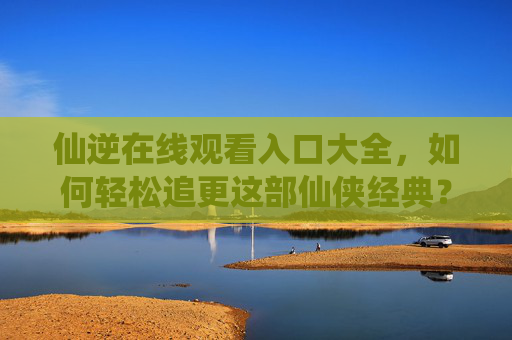 仙逆在线观看入口大全,如何轻松追更这部仙侠经典? 仙逆在线观看入口大全,如何轻松追更这部仙侠经典?