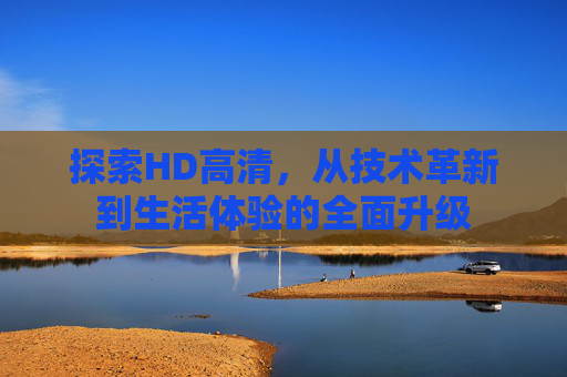 探索HD高清,从技术革新到生活体验的全面升级 探索HD高清,从技术革新到生活体验的全面升级