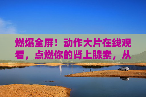 燃爆全屏!动作大片在线观看,点燃你的肾上腺素,从经典到新片,视觉狂欢不停歇 燃爆全屏!动作大片在线观看,点燃你的肾上腺素,从经典到新片,视觉狂欢不停歇