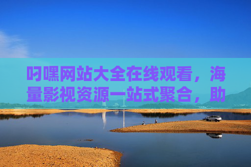 叼嘿网站大全在线观看，海量影视资源一站式聚合，助您轻松追剧观影