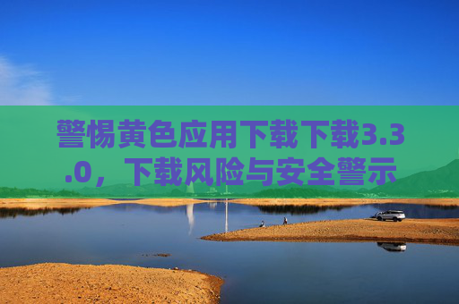 警惕黄色应用下载下载3.3.0，下载风险与安全警示