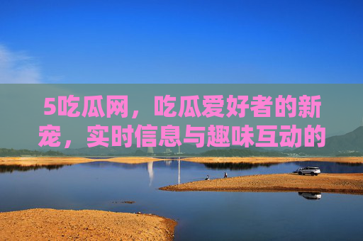 5吃瓜网，吃瓜爱好者的新宠，实时信息与趣味互动的狂欢场
