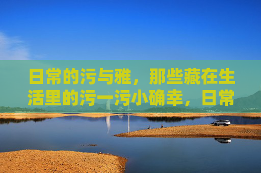 日常的污与雅,那些藏在生活里的污一污小确幸,日常的污与雅,那些藏在生活里的污一污小确幸 日常的污与雅,那些藏在生活里的污一污小确幸,日常的污与雅,那些藏在生活里的污一污小确幸