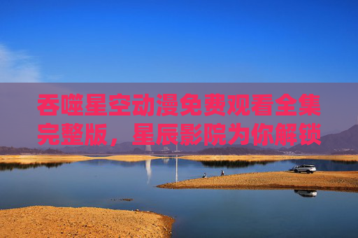 吞噬星空动漫免费观看全集完整版，星辰影院为你解锁宇宙吞噬之旅