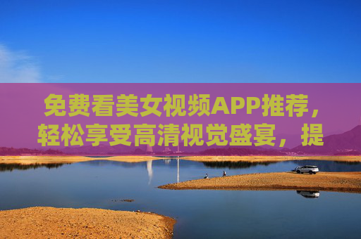 免费看美女视频APP推荐，轻松享受高清视觉盛宴，提升生活品质的小窍门