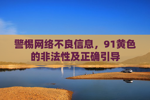 警惕网络不良信息,91黄色的非法性及正确引导 警惕网络不良信息,91黄色的非法性及正确引导