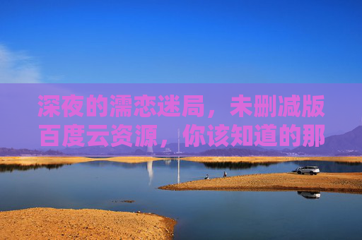 深夜的濡恋迷局，未删减版百度云资源，你该知道的那些事，深夜的濡恋迷局未删减版百度云资源，你该知道的那些事