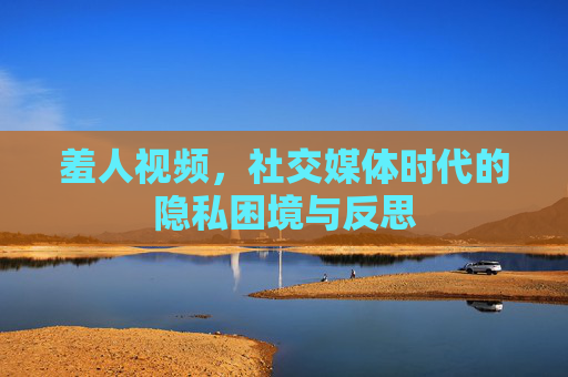 羞人视频,社交媒体时代的隐私困境与反思 羞人视频,社交媒体时代的隐私困境与反思