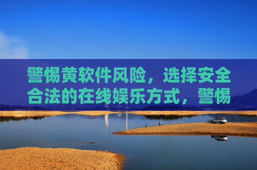 警惕黄软件风险，选择安全合法的在线娱乐方式，警惕黄软件风险，选择安全合法的在线娱乐方式