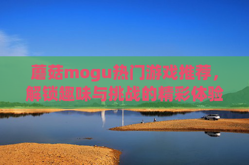 蘑菇mogu热门游戏推荐,解锁趣味与挑战的精彩体验,蘑菇mogu热门游戏推荐,解锁趣味与挑战的精彩体验 蘑菇mogu热门游戏推荐,解锁趣味与挑战的精彩体验,蘑菇mogu热门游戏推荐,解锁趣味与挑战的精彩体验