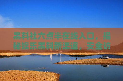 黑料社六点半在线入口,揭秘娱乐黑料新渠道,安全访问指南 黑料社六点半在线入口,揭秘娱乐黑料新渠道,安全访问指南