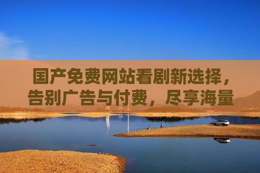 国产免费网站看剧新选择,告别广告与付费,尽享海量经典与热剧,国产免费看剧新选择,告别广告与付费,尽享海量经典热剧 国产免费网站看剧新选择,告别广告与付费,尽享海量经典与热剧,国产免费看剧新选择,告别广告与付费,尽享海量经典热剧