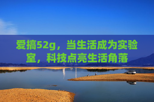 爱搞52g,当生活成为实验室,科技点亮生活角落 爱搞52g,当生活成为实验室,科技点亮生活角落