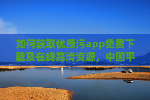 如何获取优质污app免费下载及在线高清资源,中国平台推荐指南,如何获取优质污app免费下载及在线高清资源,中国平台推荐指南 如何获取优质污app免费下载及在线高清资源,中国平台推荐指南,如何获取优质污app免费下载及在线高清资源,中国平台推荐指南