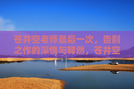 苍井空老师最后一次，告别之作的深情与释然，苍井空告别之作，深情与释然的最后告别