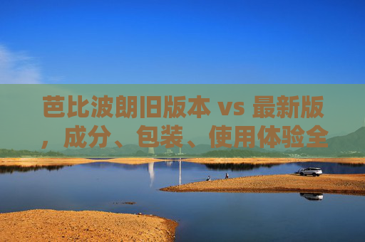芭比波朗旧版本 vs 最新版，成分、包装、使用体验全解析——旧款与新款的详细对比指南
