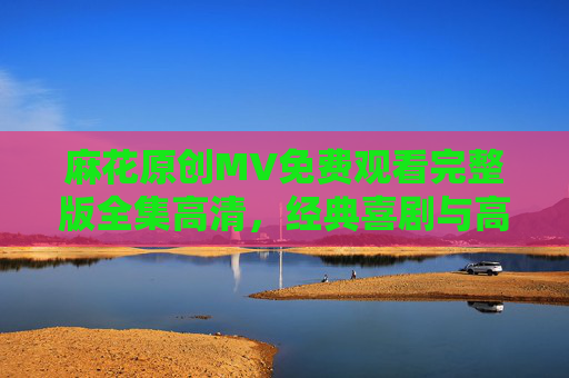 麻花原创MV免费观看完整版全集高清，经典喜剧与高清视听的双重享受