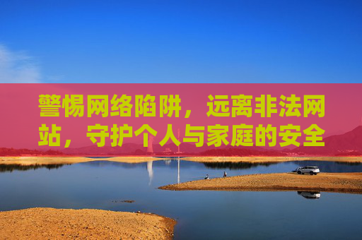 警惕网络陷阱,远离非法网站,守护个人与家庭的安全,警惕网络陷阱,远离非法网站,守护个人与家庭的安全 警惕网络陷阱,远离非法网站,守护个人与家庭的安全,警惕网络陷阱,远离非法网站,守护个人与家庭的安全