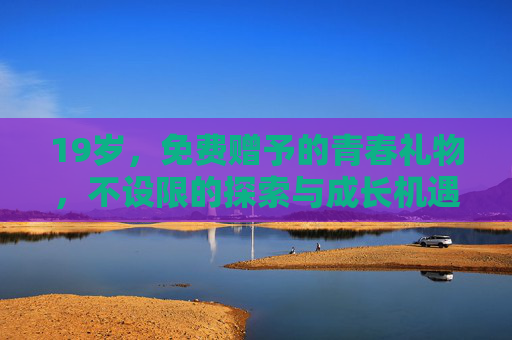 19岁,免费赠予的青春礼物,不设限的探索与成长机遇,19岁,免费赠予的青春礼物,不设限的探索与成长机遇 19岁,免费赠予的青春礼物,不设限的探索与成长机遇,19岁,免费赠予的青春礼物,不设限的探索与成长机遇