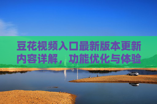 豆花视频入口最新版本更新内容详解，功能优化与体验升级指南
