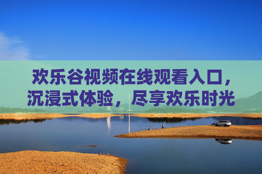 欢乐谷视频在线观看入口，沉浸式体验，尽享欢乐时光的无限可能