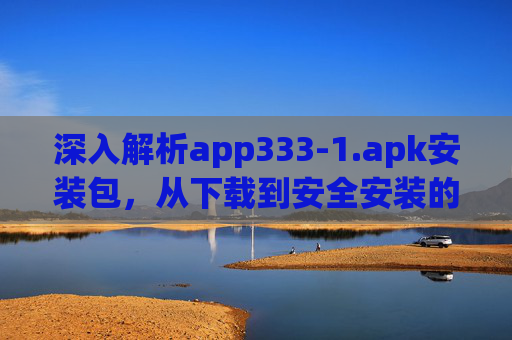 深入解析app333-1.apk安装包，从下载到安全安装的完整指南，app333-1.apk安装包深度解析，从下载到安全安装的完整指南