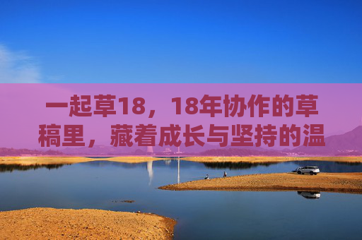 一起草18,18年协作的草稿里,藏着成长与坚持的温度 一起草18,18年协作的草稿里,藏着成长与坚持的温度