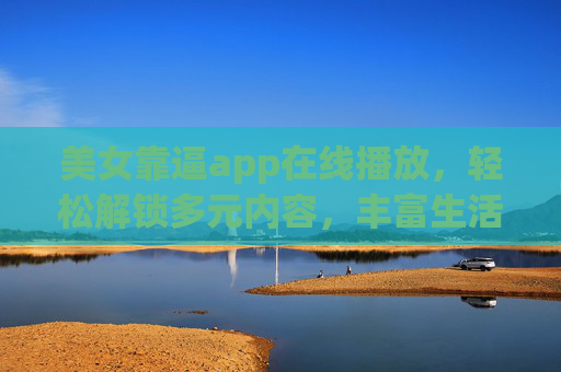 美女靠逼app在线播放,轻松解锁多元内容,丰富生活体验 美女靠逼app在线播放,轻松解锁多元内容,丰富生活体验