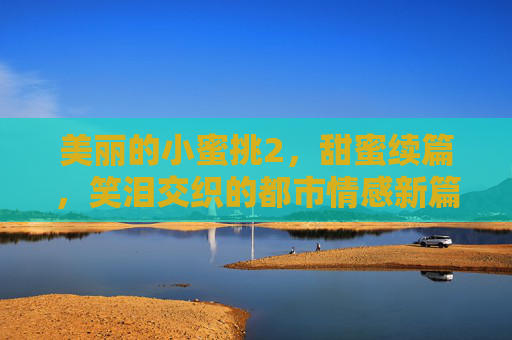 美丽的小蜜挑2,甜蜜续篇,笑泪交织的都市情感新篇章,美丽的小蜜挑2,甜蜜续篇,笑泪交织的都市情感新篇章 美丽的小蜜挑2,甜蜜续篇,笑泪交织的都市情感新篇章,美丽的小蜜挑2,甜蜜续篇,笑泪交织的都市情感新篇章