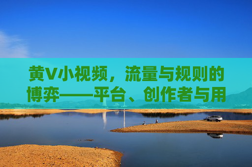 黄V小视频,流量与规则的博弈——平台、创作者与用户的三重奏 黄V小视频,流量与规则的博弈——平台、创作者与用户的三重奏
