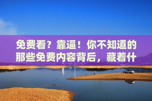 免费看?靠逼!你不知道的那些免费内容背后,藏着什么代价,免费看?靠逼!你不知道的那些免费内容背后,藏着什么代价 免费看?靠逼!你不知道的那些免费内容背后,藏着什么代价,免费看?靠逼!你不知道的那些免费内容背后,藏着什么代价