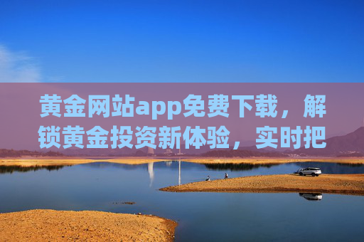 黄金网站app免费下载，解锁黄金投资新体验，实时把握市场脉搏