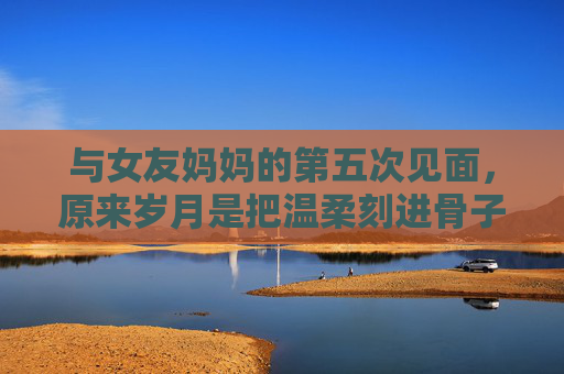 与女友妈妈的第五次见面,原来岁月是把温柔刻进骨子里的刀 与女友妈妈的第五次见面,原来岁月是把温柔刻进骨子里的刀