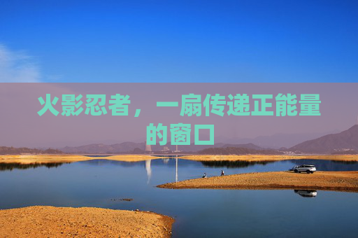 火影忍者,一扇传递正能量的窗口 火影忍者,一扇传递正能量的窗口