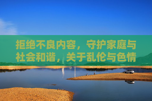 拒绝不良内容,守护家庭与社会和谐,关于乱伦与色情视频的警示与正确引导 拒绝不良内容,守护家庭与社会和谐,关于乱伦与色情视频的警示与正确引导