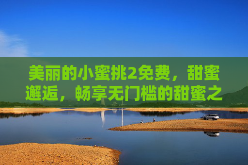 美丽的小蜜挑2免费,甜蜜邂逅,畅享无门槛的甜蜜之旅 美丽的小蜜挑2免费,甜蜜邂逅,畅享无门槛的甜蜜之旅
