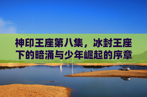 神印王座第八集,冰封王座下的暗涌与少年崛起的序章 神印王座第八集,冰封王座下的暗涌与少年崛起的序章