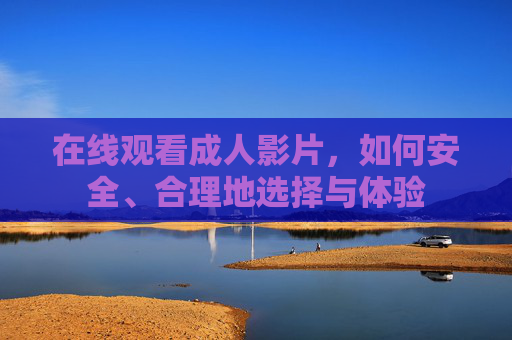 在线观看成人影片,如何安全、合理地选择与体验 在线观看成人影片,如何安全、合理地选择与体验