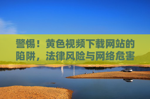 警惕!黄色视频下载网站的陷阱,法律风险与网络危害全解析 警惕!黄色视频下载网站的陷阱,法律风险与网络危害全解析