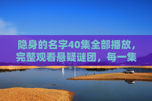 隐身的名字40集全部播放,完整观看悬疑谜团,每一集都是对未知的深度探索 隐身的名字40集全部播放,完整观看悬疑谜团,每一集都是对未知的深度探索