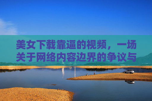 美女下载靠逼的视频,一场关于网络内容边界的争议与反思,美女下载靠逼的视频,一场关于网络内容边界的争议与反思 美女下载靠逼的视频,一场关于网络内容边界的争议与反思,美女下载靠逼的视频,一场关于网络内容边界的争议与反思