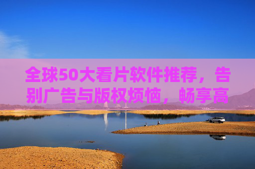 全球50大看片软件推荐，告别广告与版权烦恼，畅享高清电影盛宴
