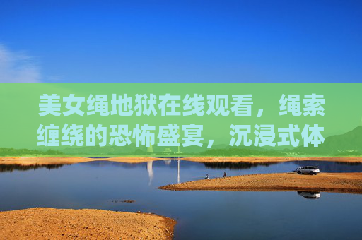 美女绳地狱在线观看，绳索缠绕的恐怖盛宴，沉浸式体验惊悚极限