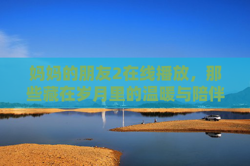 妈妈的朋友2在线播放,那些藏在岁月里的温暖与陪伴,妈妈的朋友2在线播放,岁月里的温暖,那些不褪色的陪伴 妈妈的朋友2在线播放,那些藏在岁月里的温暖与陪伴,妈妈的朋友2在线播放,岁月里的温暖,那些不褪色的陪伴