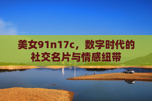 美女91n17c，数字时代的社交名片与情感纽带
