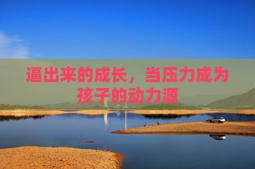 逼出来的成长,当压力成为孩子的动力源 逼出来的成长,当压力成为孩子的动力源