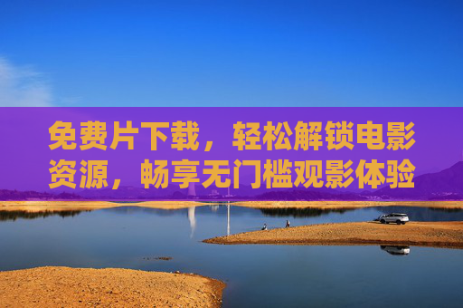 免费片下载，轻松解锁电影资源，畅享无门槛观影体验