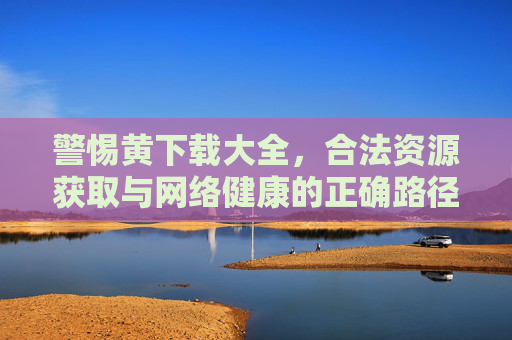 警惕黄下载大全，合法资源获取与网络健康的正确路径